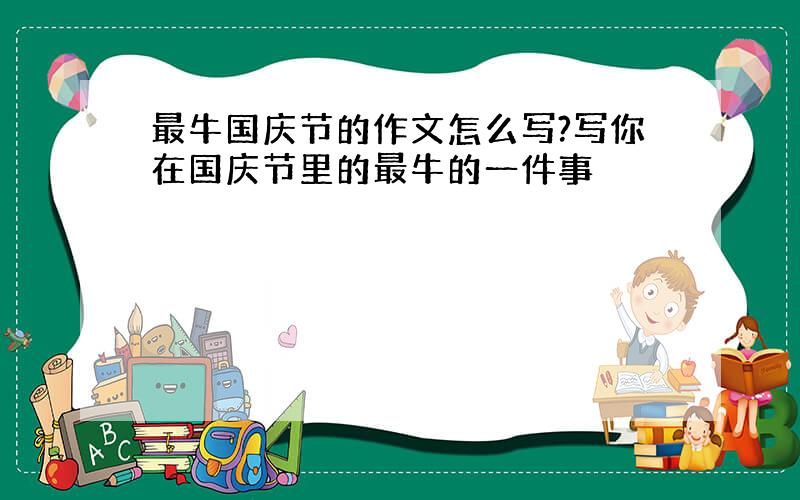 最牛国庆节的作文怎么写?写你在国庆节里的最牛的一件事