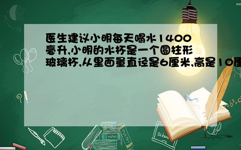 医生建议小明每天喝水1400毫升,小明的水杯是一个圆柱形玻璃杯,从里面量直径是6厘米,高是10厘米,每次盛