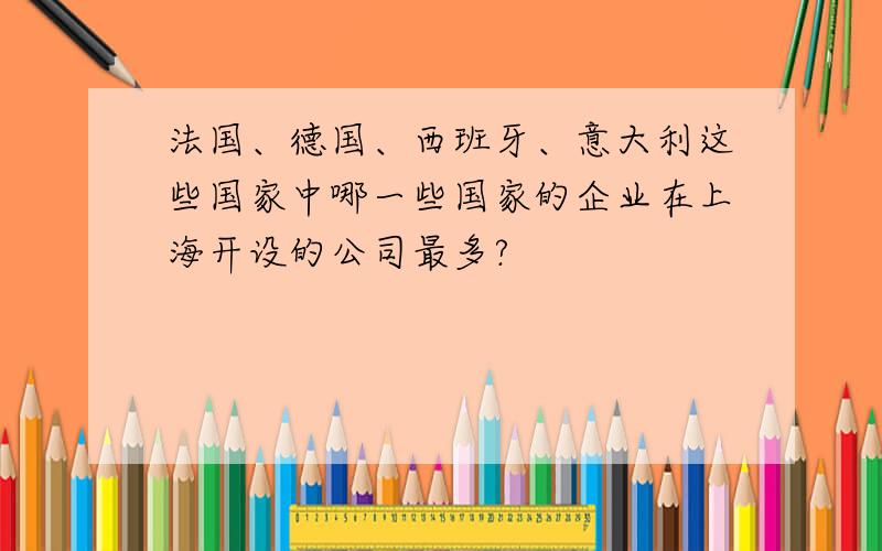 法国、德国、西班牙、意大利这些国家中哪一些国家的企业在上海开设的公司最多?