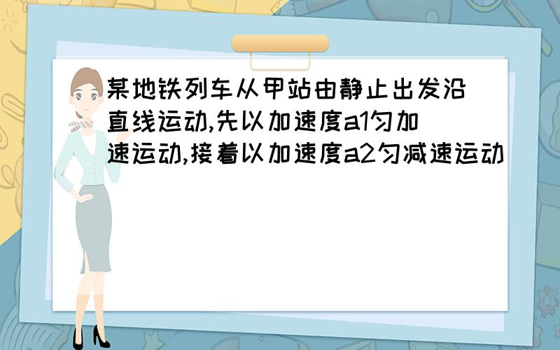 某地铁列车从甲站由静止出发沿直线运动,先以加速度a1匀加速运动,接着以加速度a2匀减速运动