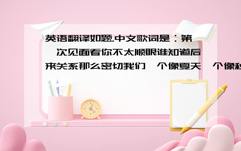 英语翻译如题.中文歌词是：第一次见面看你不太顺眼谁知道后来关系那么密切我们一个像夏天一个像秋天却总能把冬天变成了春天你拖