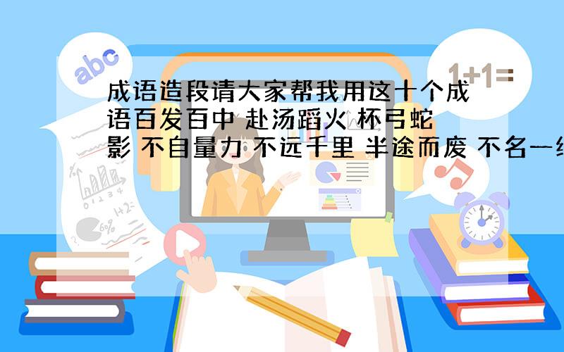 成语造段请大家帮我用这十个成语百发百中 赴汤蹈火 杯弓蛇影 不自量力 不远千里 半途而废 不名一线 不学无术 一发千钧