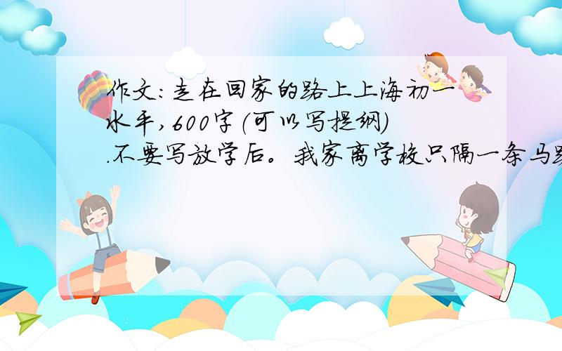 作文：走在回家的路上上海初一水平,600字（可以写提纲）.不要写放学后。我家离学校只隔一条马路。最好列提纲。