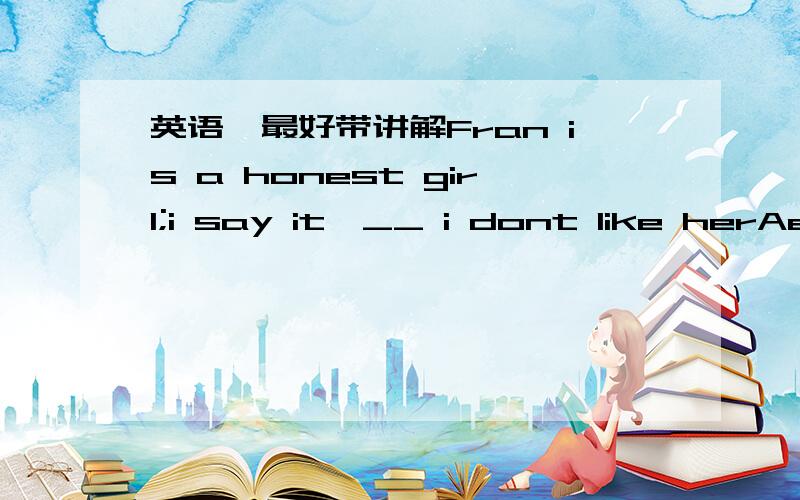 英语,最好带讲解Fran is a honest girl;i say it,__ i dont like herAev