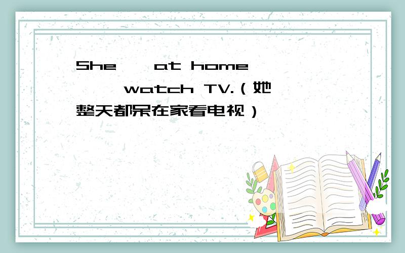 She——at home—— ——watch TV.（她整天都呆在家看电视）