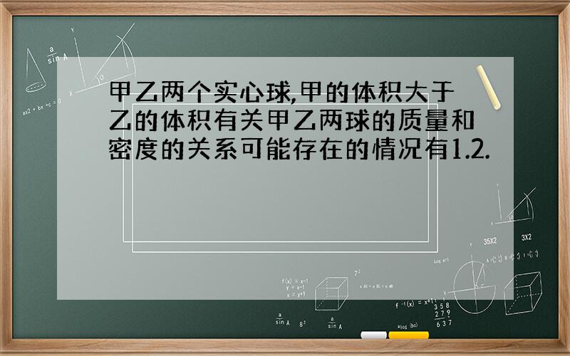 甲乙两个实心球,甲的体积大于乙的体积有关甲乙两球的质量和密度的关系可能存在的情况有1.2.