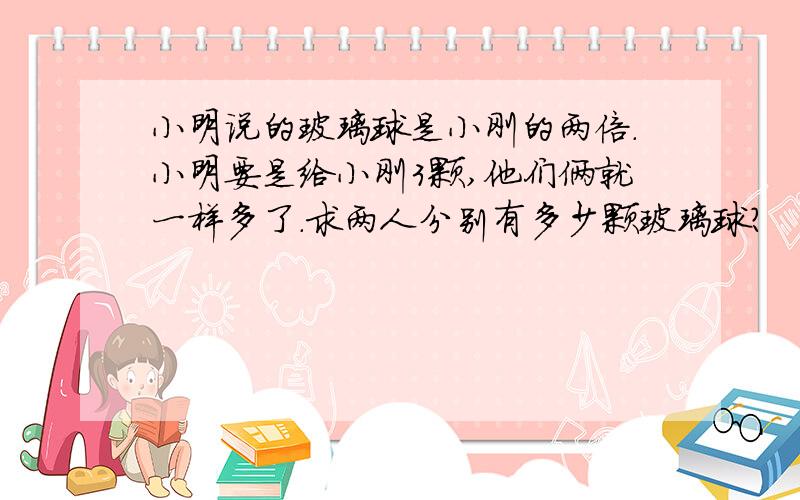 小明说的玻璃球是小刚的两倍.小明要是给小刚3颗,他们俩就一样多了.求两人分别有多少颗玻璃球?