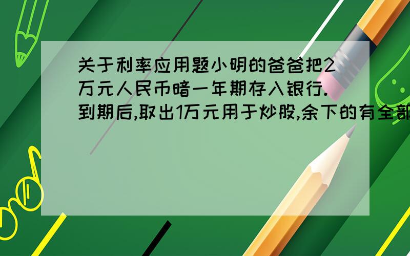 关于利率应用题小明的爸爸把2万元人民币暗一年期存入银行.到期后,取出1万元用于炒股,余下的有全部按一年期存入银行.若存款