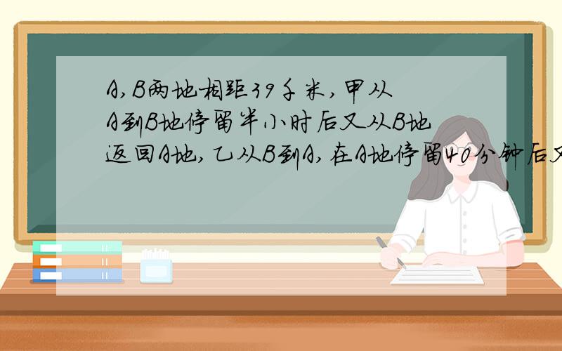 A,B两地相距39千米,甲从A到B地停留半小时后又从B地返回A地,乙从B到A,在A地停留40分钟后又从A地返回B地.已知