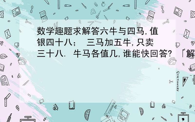 数学趣题求解答六牛与四马,值银四十八； 三马加五牛,只卖三十八. 牛马各值几,谁能快回答? 「解说」这是依据清代古算书《