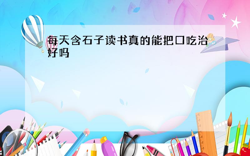 每天含石子读书真的能把口吃治好吗