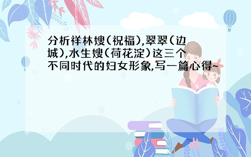 分析祥林嫂(祝福),翠翠(边城),水生嫂(荷花淀)这三个不同时代的妇女形象,写一篇心得~