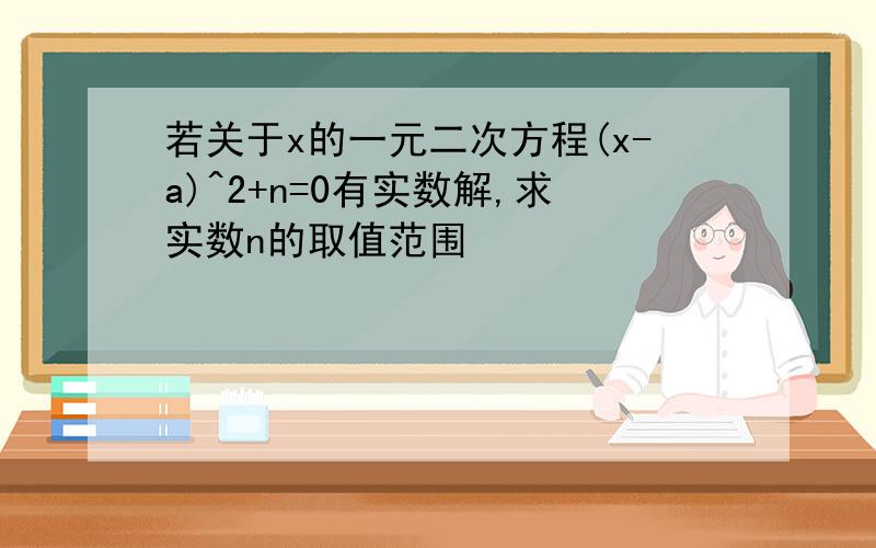 若关于x的一元二次方程(x-a)^2+n=0有实数解,求实数n的取值范围