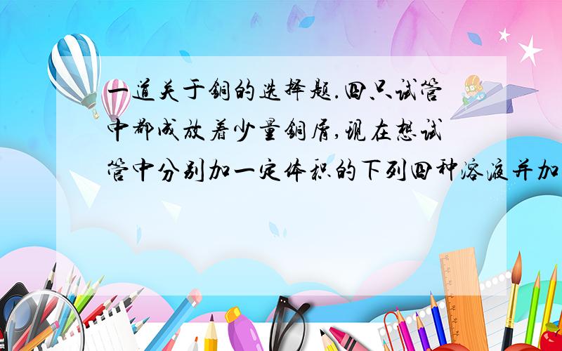 一道关于铜的选择题.四只试管中都成放着少量铜屑,现在想试管中分别加一定体积的下列四种溶液并加热,其中不论加热多久,都不会