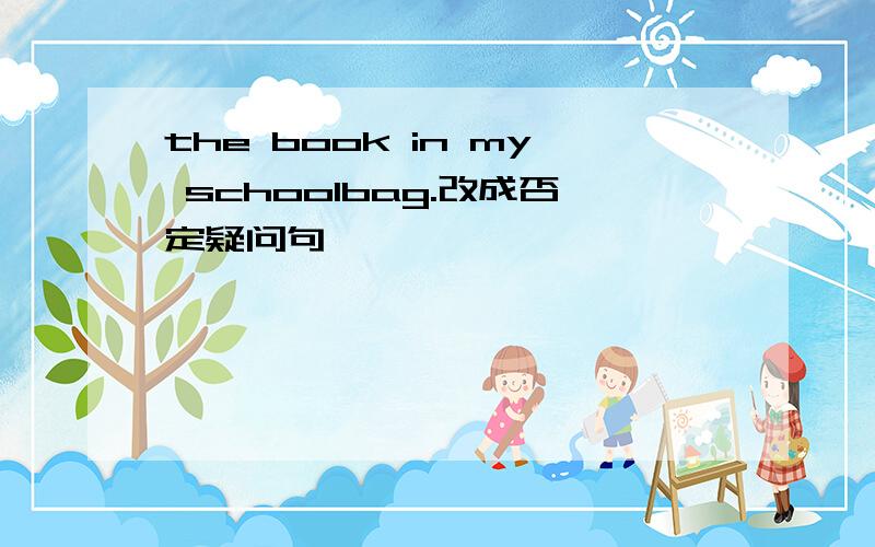 the book in my schoolbag.改成否定疑问句