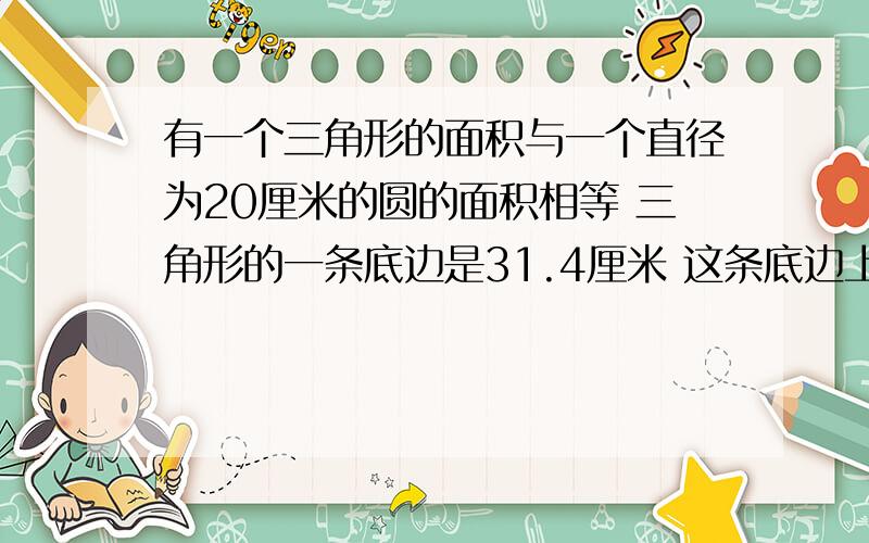 有一个三角形的面积与一个直径为20厘米的圆的面积相等 三角形的一条底边是31.4厘米 这条底边上的高是多