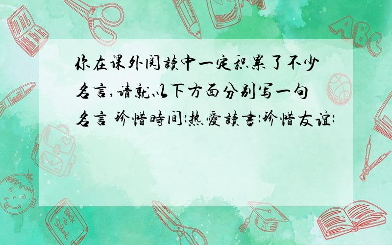 你在课外阅读中一定积累了不少名言,请就以下方面分别写一句名言 珍惜时间:热爱读书:珍惜友谊: