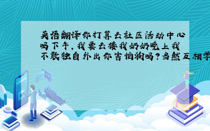 英语翻译你打算去社区活动中心吗下午,我要去接我奶奶晚上我不敢独自外出你害怕狗吗?当然互相学习互相帮助是有好处的你的同学们