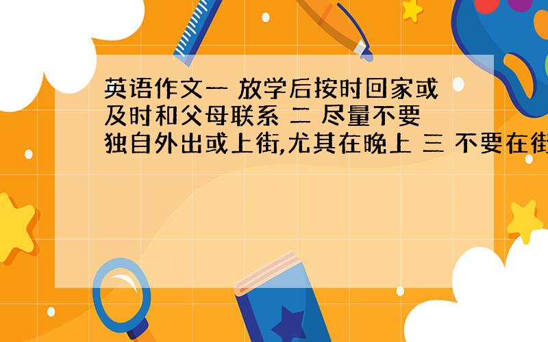 英语作文一 放学后按时回家或及时和父母联系 二 尽量不要独自外出或上街,尤其在晚上 三 不要在街上闲逛到很晚才回家 四