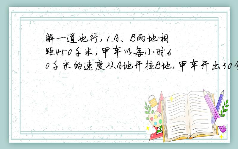 解一道也行,1.A、B两地相距450千米,甲车以每小时60千米的速度从A地开往B地,甲车开出30分钟后,乙车从B地开往A