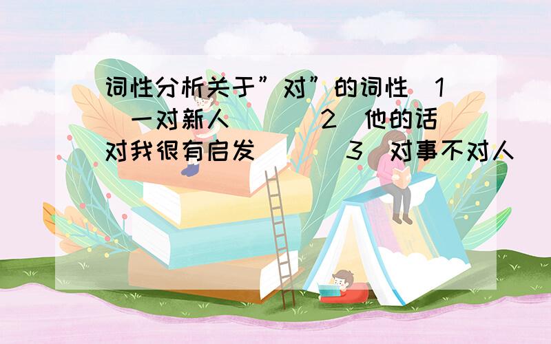 词性分析关于”对”的词性(1)一对新人（ ）(2)他的话对我很有启发( )(3)对事不对人( )(4)神色不对( )