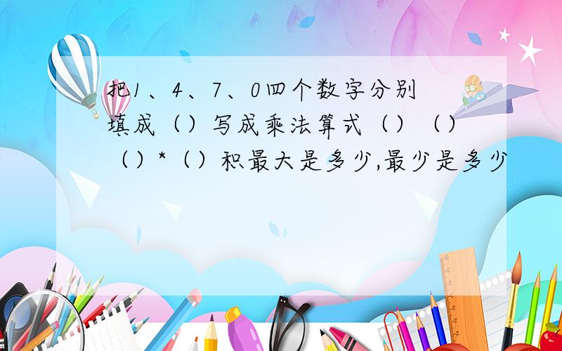 把1、4、7、0四个数字分别填成（）写成乘法算式（）（）（）*（）积最大是多少,最少是多少