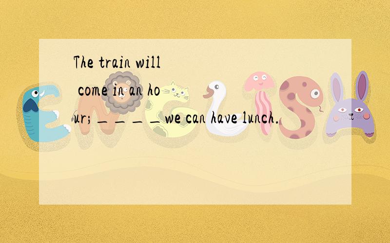 The train will come in an hour;____we can have lunch.