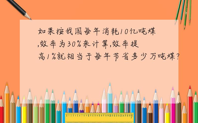 如果按我国每年消耗10亿吨煤,效率为30%来计算,效率提高1%就相当于每年节省多少万吨煤?