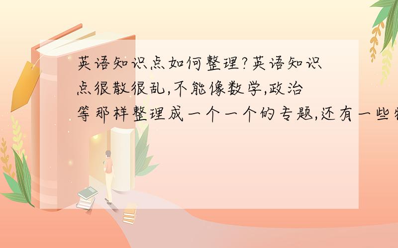 英语知识点如何整理?英语知识点很散很乱,不能像数学,政治等那样整理成一个一个的专题,还有一些特殊的词汇特殊的用法.老师在