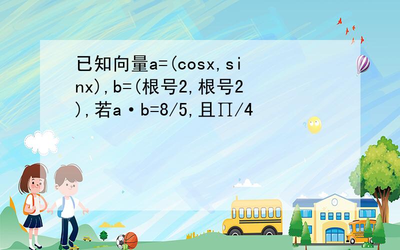 已知向量a=(cosx,sinx),b=(根号2,根号2),若a·b=8/5,且∏/4