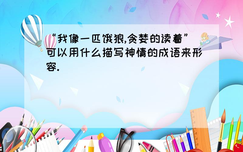 “我像一匹饿狼,贪婪的读着”可以用什么描写神情的成语来形容.