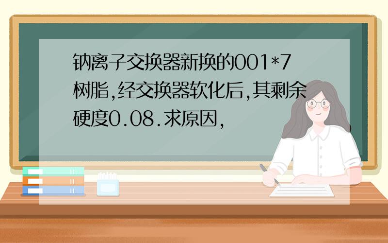 钠离子交换器新换的001*7树脂,经交换器软化后,其剩余硬度0.08.求原因,