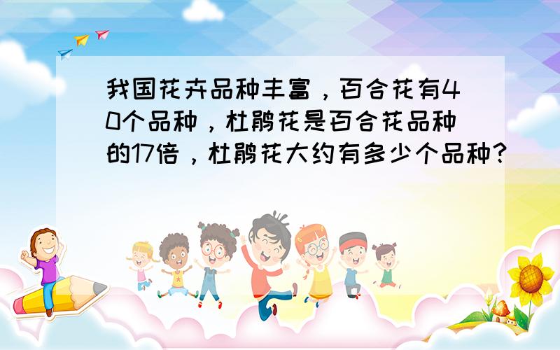 我国花卉品种丰富，百合花有40个品种，杜鹃花是百合花品种的17倍，杜鹃花大约有多少个品种？