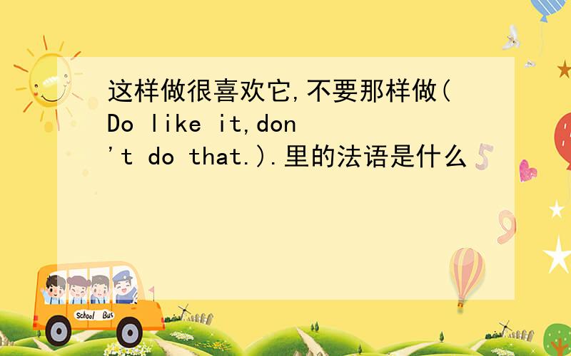 这样做很喜欢它,不要那样做(Do like it,don't do that.).里的法语是什么