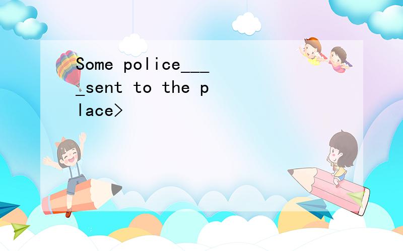 Some police____sent to the place>