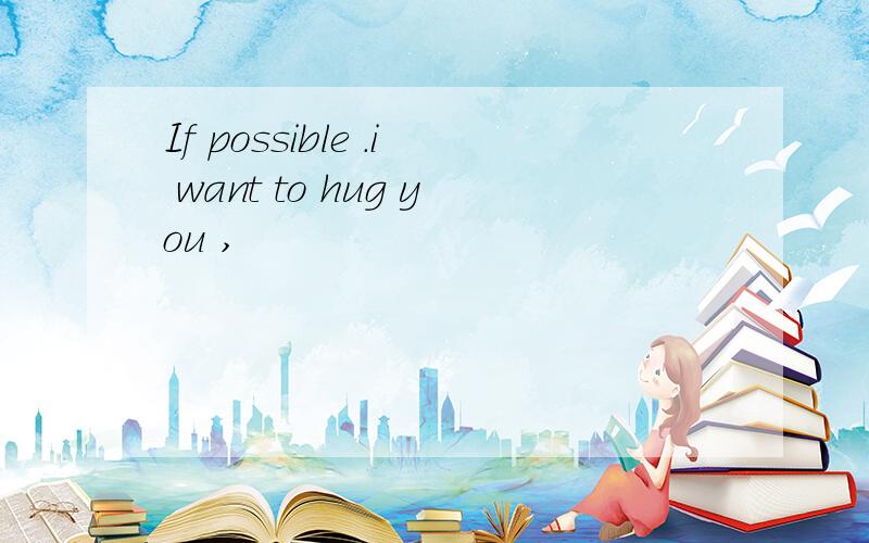 If possible .i want to hug you ,