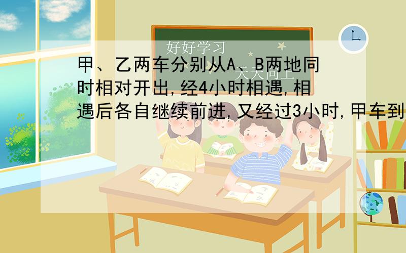 甲、乙两车分别从A、B两地同时相对开出,经4小时相遇,相遇后各自继续前进,又经过3小时,甲车到达B地,乙