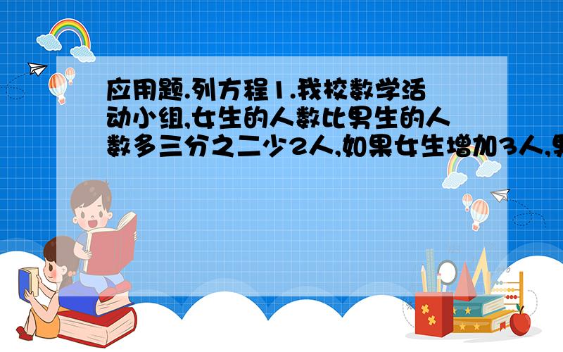 应用题.列方程1.我校数学活动小组,女生的人数比男生的人数多三分之二少2人,如果女生增加3人,男生减少1人.那么女生的人