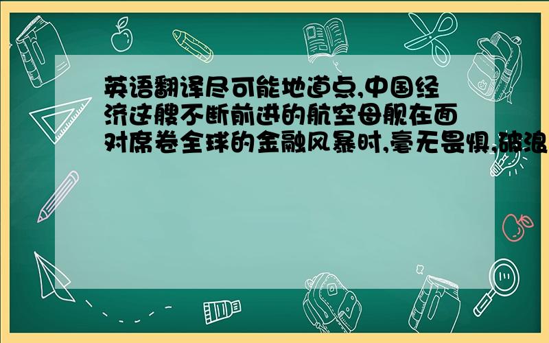 英语翻译尽可能地道点,中国经济这艘不断前进的航空母舰在面对席卷全球的金融风暴时,毫无畏惧,破浪而行.一看就是自动的···