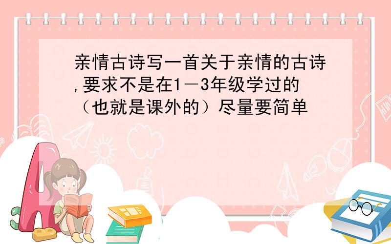 亲情古诗写一首关于亲情的古诗,要求不是在1－3年级学过的（也就是课外的）尽量要简单