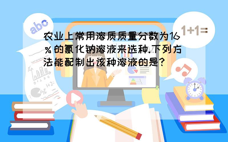 农业上常用溶质质量分数为16％的氯化钠溶液来选种.下列方法能配制出该种溶液的是?