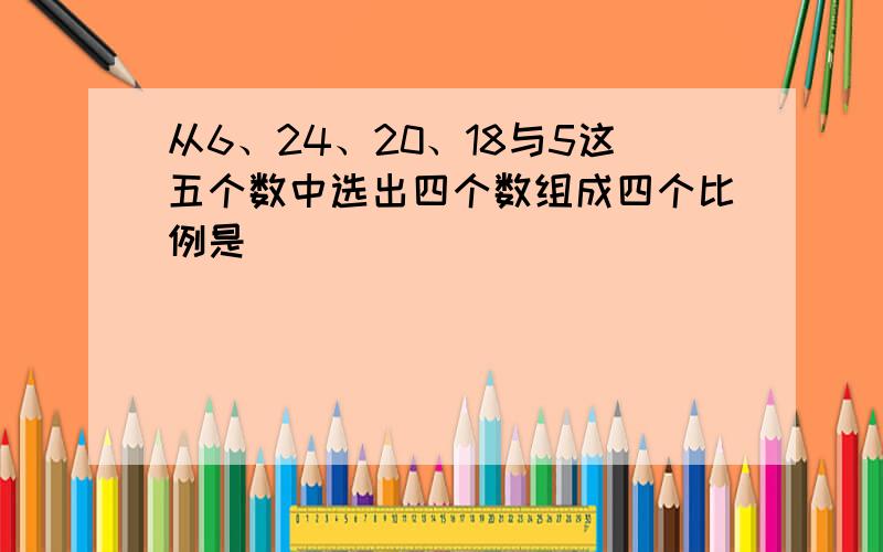 从6、24、20、18与5这五个数中选出四个数组成四个比例是