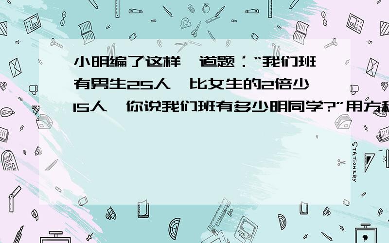 小明编了这样一道题：“我们班有男生25人,比女生的2倍少15人,你说我们班有多少明同学?”用方程解