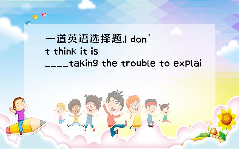 一道英语选择题.I don't think it is ____taking the trouble to explai