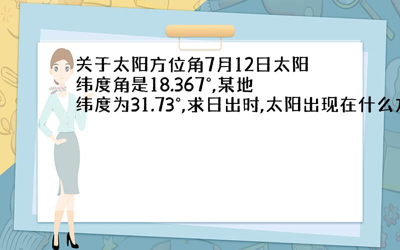 关于太阳方位角7月12日太阳纬度角是18.367°,某地纬度为31.73°,求日出时,太阳出现在什么方位?方位角 = a