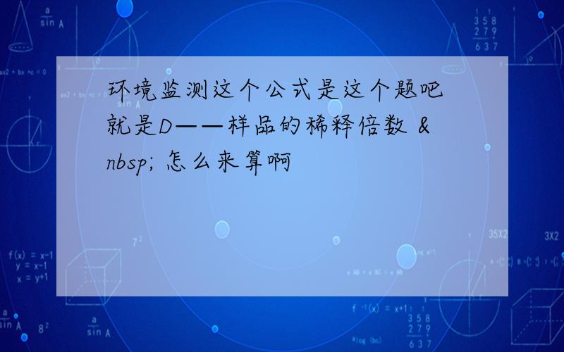 环境监测这个公式是这个题吧 就是D——样品的稀释倍数   怎么来算啊