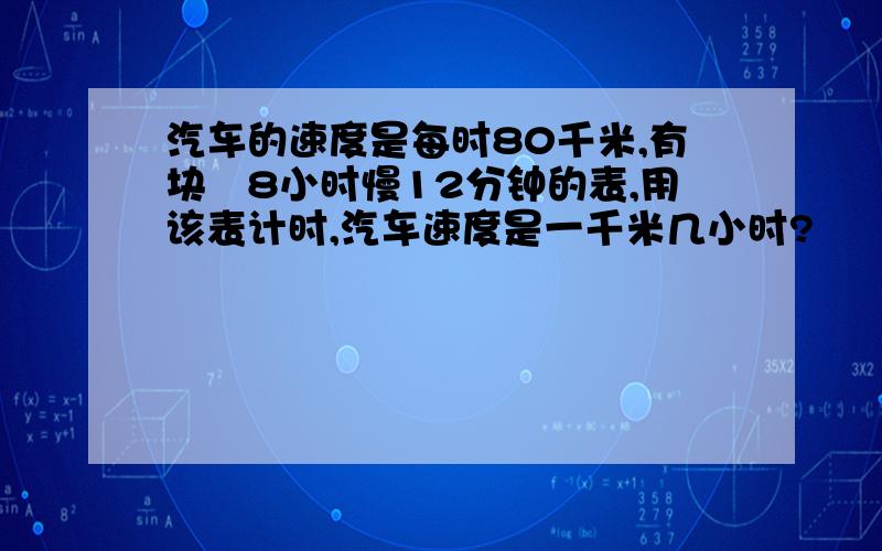 汽车的速度是每时80千米,有块毎8小时慢12分钟的表,用该表计时,汽车速度是一千米几小时?