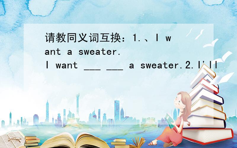 请教同义词互换：1.、I want a sweater.I want ___ ___ a sweater.2.I'll