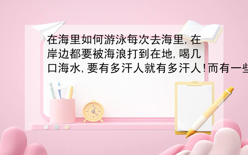 在海里如何游泳每次去海里,在岸边都要被海浪打到在地,喝几口海水,要有多汗人就有多汗人!而有一些高手,确在海深的地方,没事