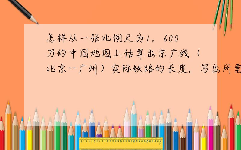 怎样从一张比例尺为1：600万的中国地图上估算出京广线（北京--广州）实际铁路的长度，写出所需器材及主要步骤．